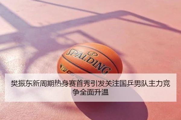 樊振东新周期热身赛首秀引发关注国乒男队主力竞争全面升温