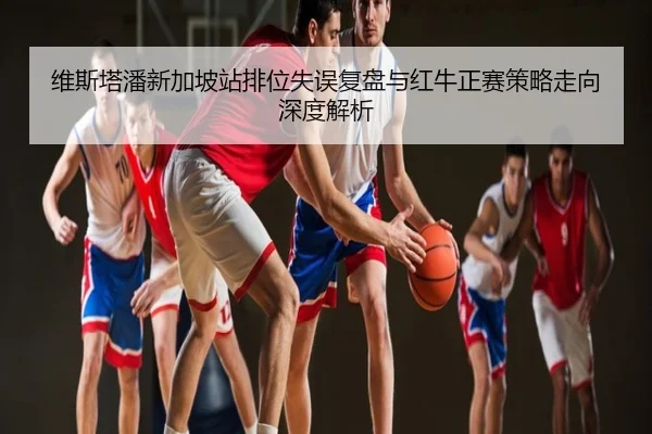 维斯塔潘新加坡站排位失误复盘与红牛正赛策略走向深度解析