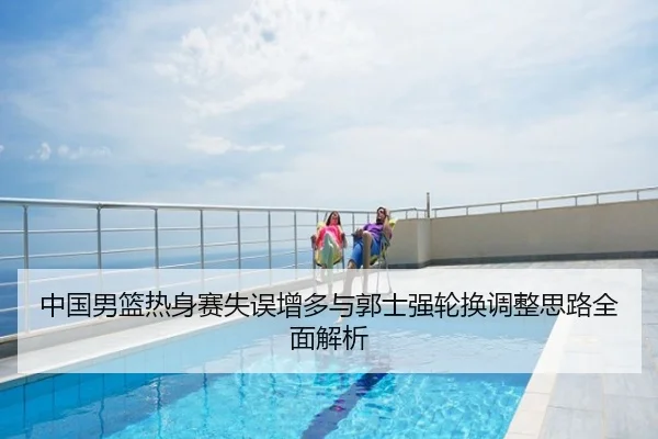 中国男篮热身赛失误增多与郭士强轮换调整思路全面解析