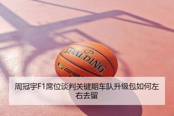 周冠宇F1席位谈判关键期车队升级包如何左右去留